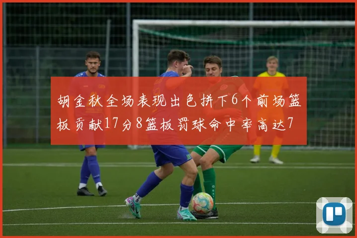 胡金秋全场表现出色拼下6个前场篮板贡献17分8篮板罚球命中率高达75