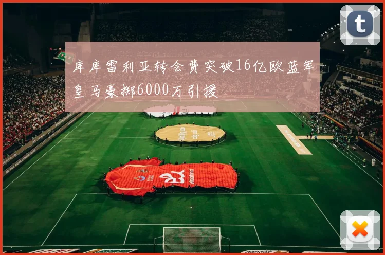 库库雷利亚转会费突破16亿欧蓝军皇马豪掷6000万引援