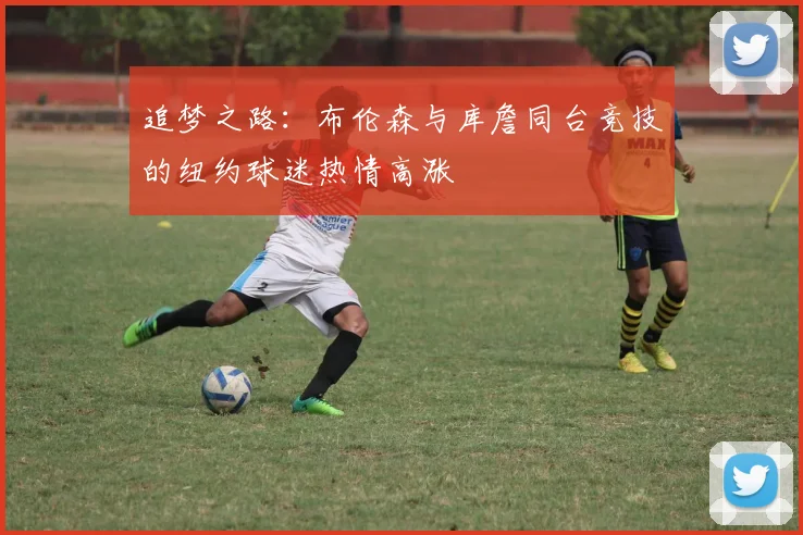 追梦之路：布伦森与库詹同台竞技的纽约球迷热情高涨