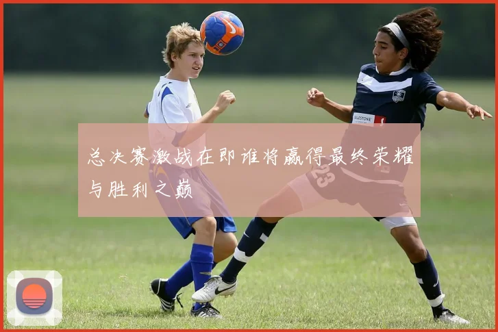 总决赛激战在即谁将赢得最终荣耀与胜利之巅