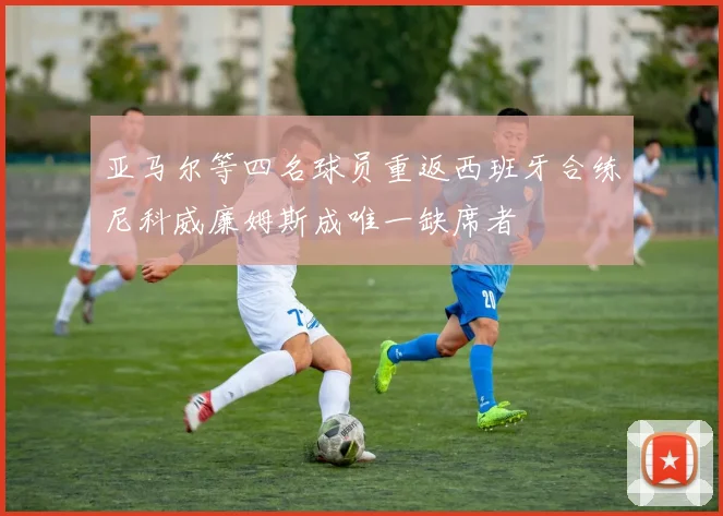 亚马尔等四名球员重返西班牙合练尼科威廉姆斯成唯一缺席者