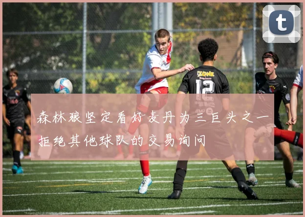 森林狼坚定看好麦丹为三巨头之一拒绝其他球队的交易询问