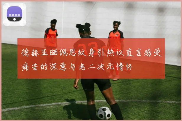 德赫亚晒佩恩纹身引热议直言感受痛苦的深意与老二次元情怀