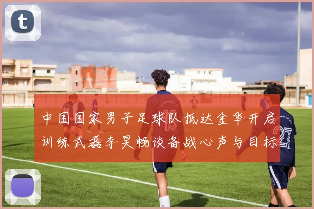 中国国家男子足球队抵达金华开启训练武磊李昊畅谈备战心声与目标