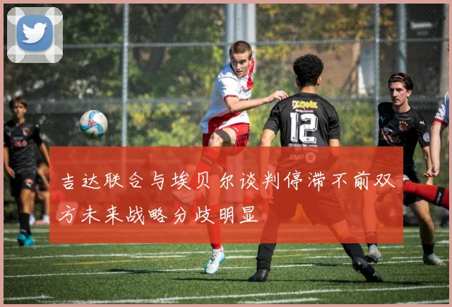 吉达联合与埃贝尔谈判停滞不前双方未来战略分歧明显