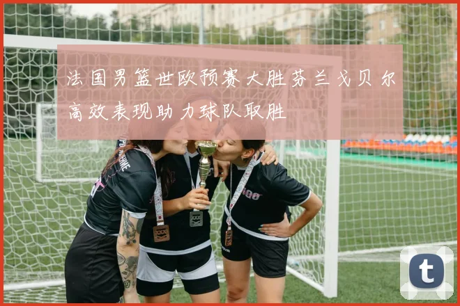 法国男篮世欧预赛大胜芬兰戈贝尔高效表现助力球队取胜