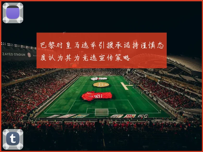 巴黎对皇马选举引援承诺持谨慎态度认为其为竞选宣传策略
