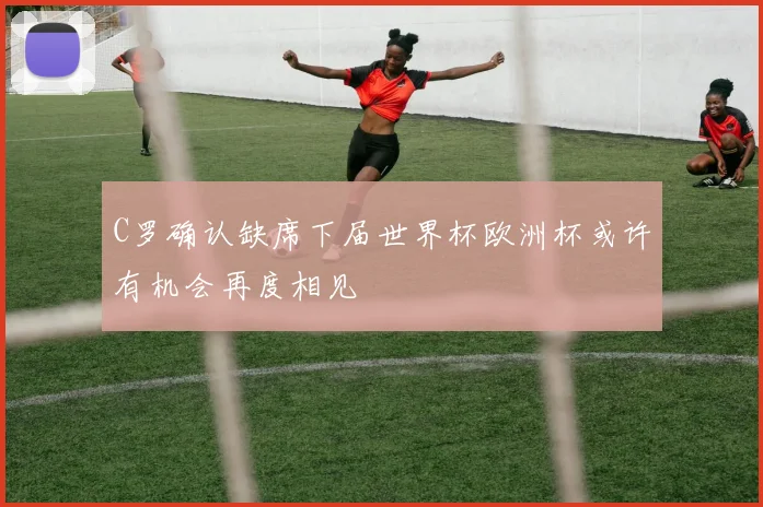 C罗确认缺席下届世界杯欧洲杯或许有机会再度相见
