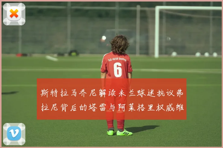 斯特拉马乔尼解读米兰球迷抗议弗拉尼背后的塔雷与阿莱格里权威维护