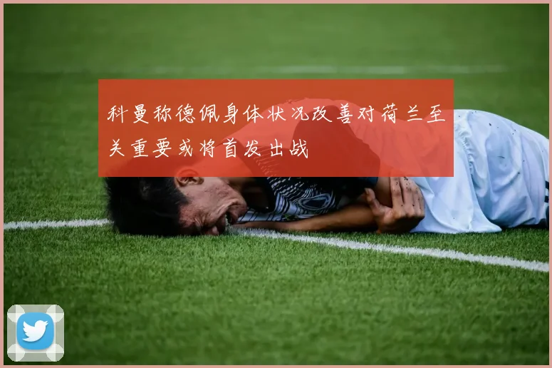 科曼称德佩身体状况改善对荷兰至关重要或将首发出战