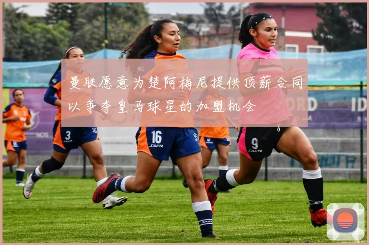 曼联愿意为楚阿梅尼提供顶薪合同以争夺皇马球星的加盟机会