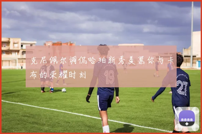 克尼佩尔调侃哈珀新秀羡慕你与卡布的荣耀时刻
