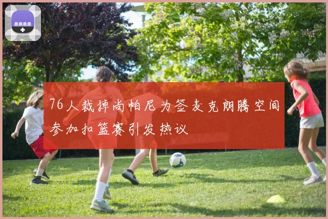 76人裁掉尚帕尼为签麦克朗腾空间参加扣篮赛引发热议