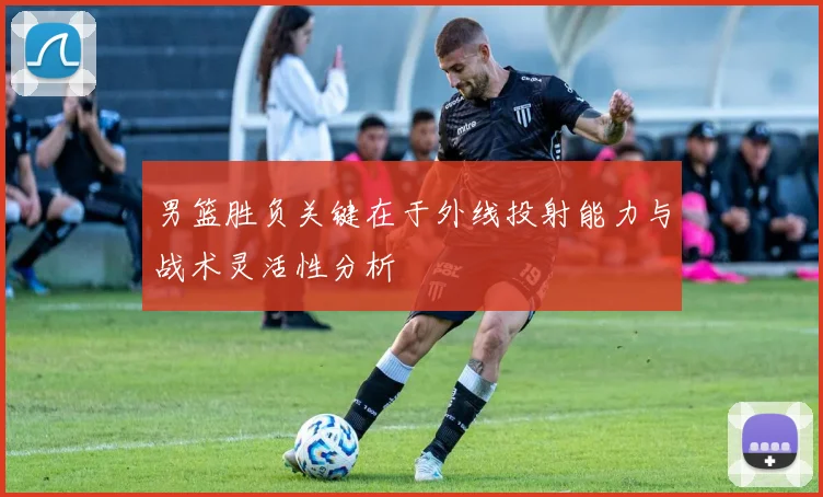男篮胜负关键在于外线投射能力与战术灵活性分析